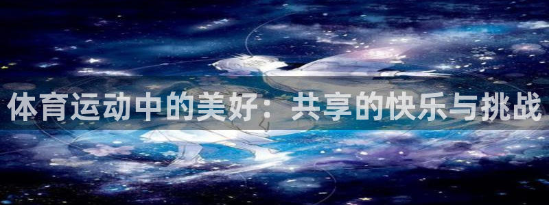 中欧体育网站：体育运动中的美好：共享的快乐与挑战
