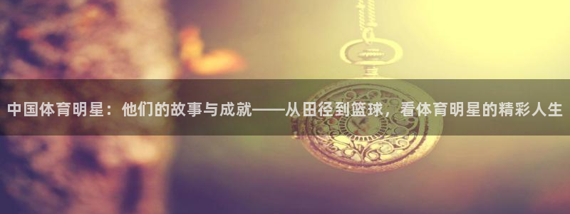中欧体育网页登录：中国体育明星：他们的故事与成就——从田径到篮球，看体育明星的精彩人生
