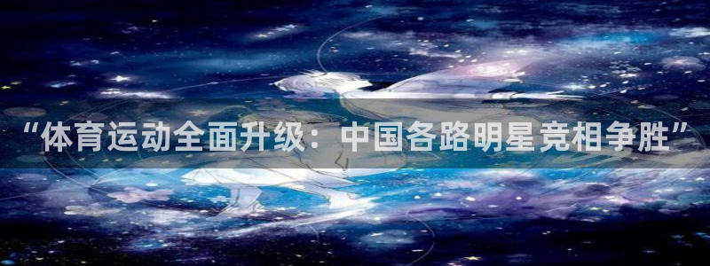 中欧体育最新地址：“体育运动全面升级：中国各路明星竞相争胜”